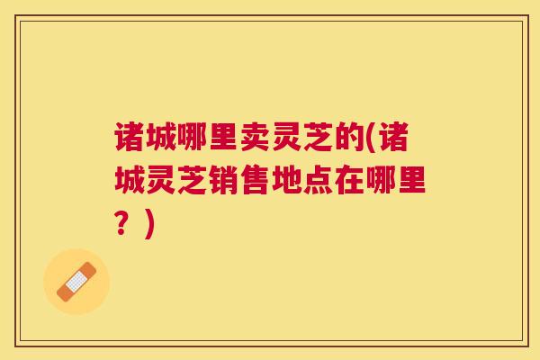 诸城哪里卖灵芝的(诸城灵芝销售地点在哪里？)