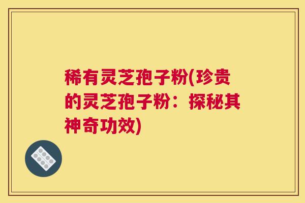 稀有灵芝孢子粉(珍贵的灵芝孢子粉：探秘其神奇功效)