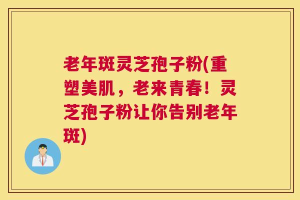 老年斑灵芝孢子粉(重塑美肌，老来青春！灵芝孢子粉让你告别老年斑)