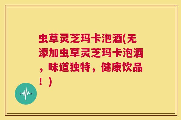 虫草灵芝玛卡泡酒(无添加虫草灵芝玛卡泡酒，味道独特，健康饮品！)