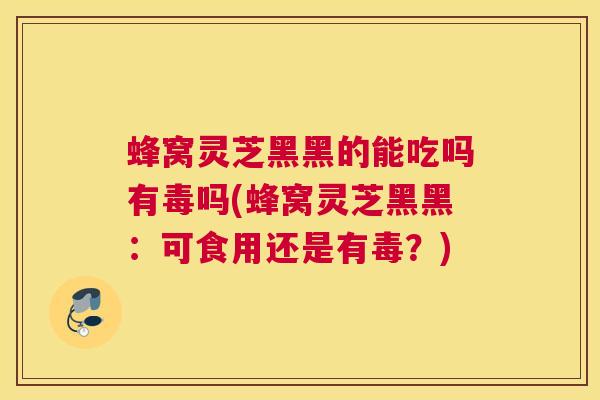 蜂窝灵芝黑黑的能吃吗有毒吗(蜂窝灵芝黑黑：可食用还是有毒？)
