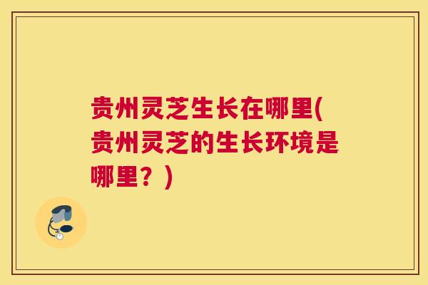 贵州灵芝生长在哪里(贵州灵芝的生长环境是哪里？)