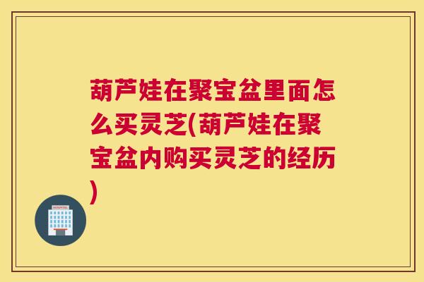 葫芦娃在聚宝盆里面怎么买灵芝(葫芦娃在聚宝盆内购买灵芝的经历)