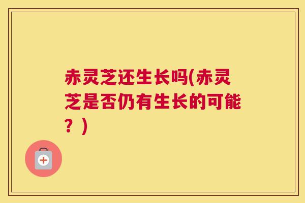 赤灵芝还生长吗(赤灵芝是否仍有生长的可能？)