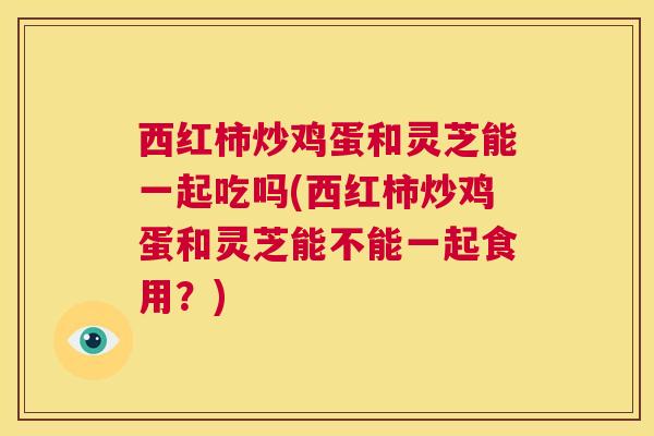 西红柿炒鸡蛋和灵芝能一起吃吗(西红柿炒鸡蛋和灵芝能不能一起食用?) 西红柿炒鸡蛋和灵芝能一起吃吗(西红柿炒鸡蛋和灵芝能不能一起食用?)