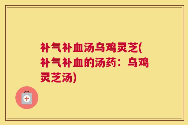 补气补血汤乌鸡灵芝(补气补血的汤药：乌鸡灵芝汤)