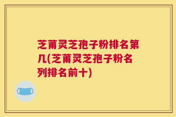 芝莆灵芝孢子粉排名第几(芝莆灵芝孢子粉名列排名前十)