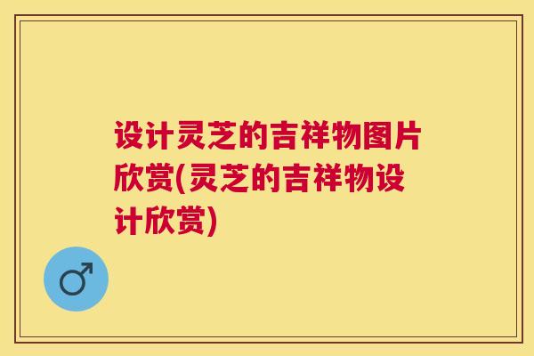 设计灵芝的吉祥物图片欣赏(灵芝的吉祥物设计欣赏)