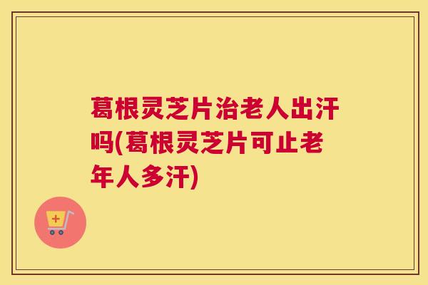 葛根灵芝片治老人出汗吗(葛根灵芝片可止老年人多汗)