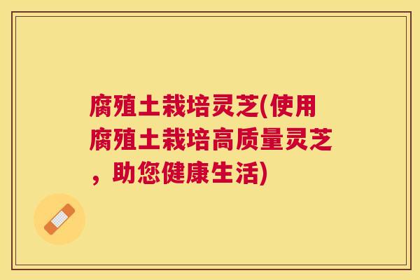 腐殖土栽培灵芝(使用腐殖土栽培高质量灵芝，助您健康生活)