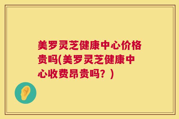 美罗灵芝健康中心价格贵吗(美罗灵芝健康中心收费昂贵吗？)