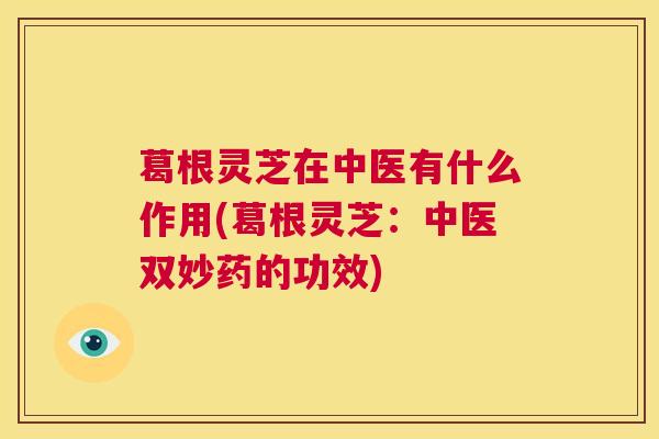 葛根灵芝在中医有什么作用(葛根灵芝：中医双妙药的功效)