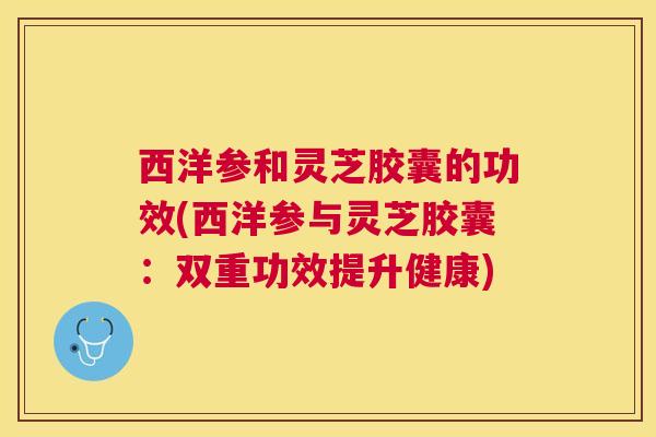 西洋参和灵芝胶囊的功效(西洋参与灵芝胶囊：双重功效提升健康)