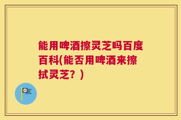 能用啤酒擦灵芝吗百度百科(能否用啤酒来擦拭灵芝?) 能用啤酒擦灵芝吗百度百科(能否用啤酒来擦拭灵芝?)