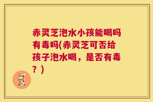 赤灵芝泡水小孩能喝吗有毒吗(赤灵芝可否给孩子泡水喝，是否有毒？)