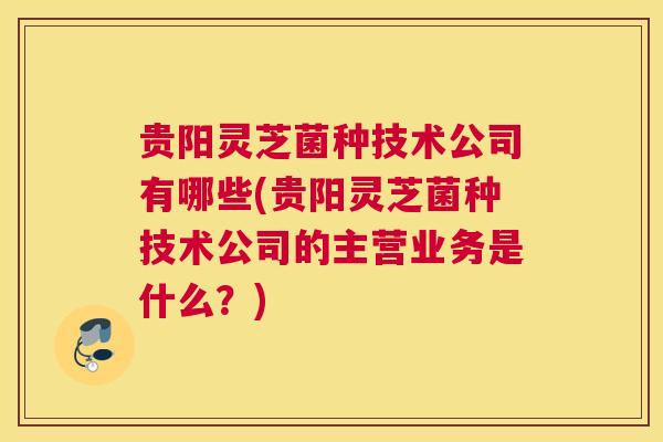 贵阳灵芝菌种技术公司有哪些(贵阳灵芝菌种技术公司的主营业务是什么？)