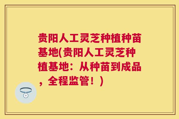 贵阳人工灵芝种植种苗基地(贵阳人工灵芝种植基地：从种苗到成品，全程监管！)