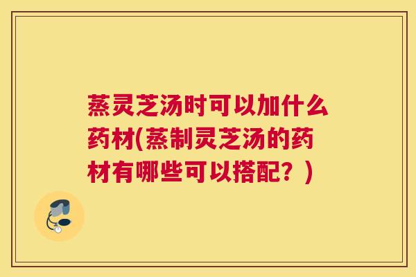 蒸灵芝汤时可以加什么药材(蒸制灵芝汤的药材有哪些可以搭配？)