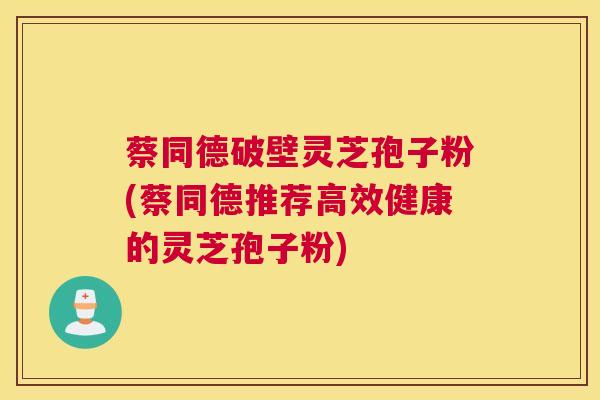 蔡同德破壁灵芝孢子粉(蔡同德推荐高效健康的灵芝孢子粉)
