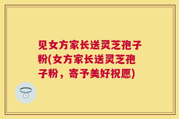 见女方家长送灵芝孢子粉(女方家长送灵芝孢子粉,寄予美好祝愿) 见女方家长送灵芝孢子粉(女方家长送灵芝孢子粉,寄予美好祝愿)