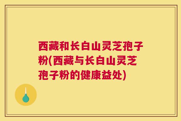 西藏和长白山灵芝孢子粉(西藏与长白山灵芝孢子粉的健康益处) 西藏和长白山灵芝孢子粉(西藏与长白山灵芝孢子粉的健康益处)