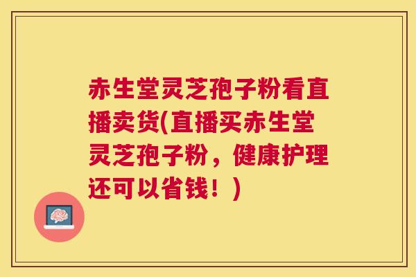 赤生堂灵芝孢子粉看直播卖货(直播买赤生堂灵芝孢子粉，健康护理还可以省钱！)