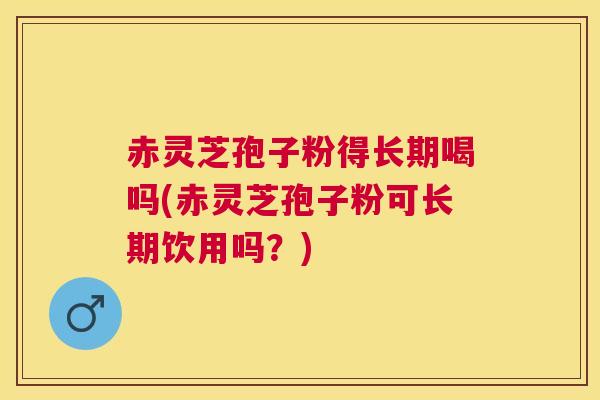 赤灵芝孢子粉得长期喝吗(赤灵芝孢子粉可长期饮用吗？)