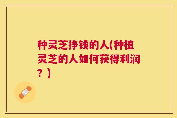 种灵芝挣钱的人(种植灵芝的人如何获得利润？)