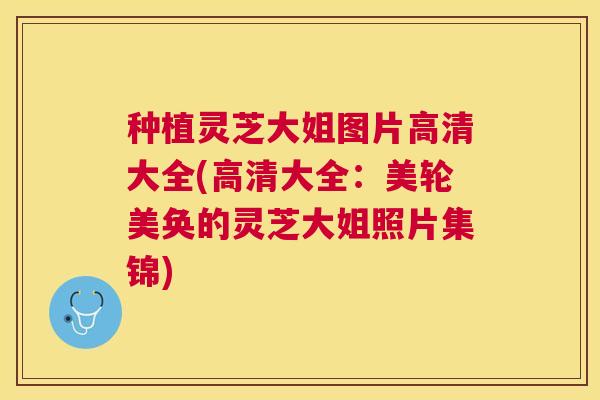 种植灵芝大姐图片高清大全(高清大全：美轮美奂的灵芝大姐照片集锦)