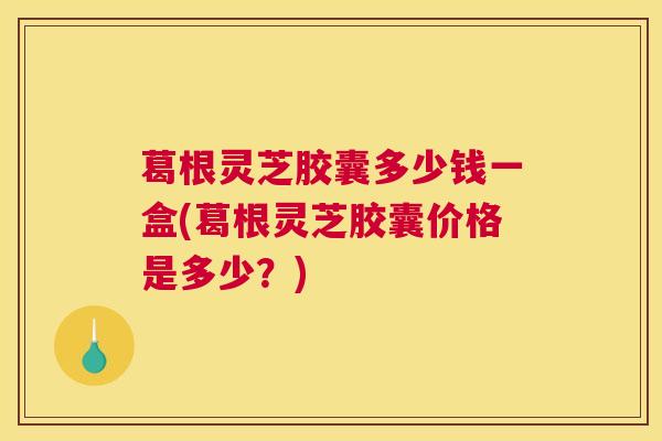 葛根灵芝胶囊多少钱一盒(葛根灵芝胶囊价格是多少？)
