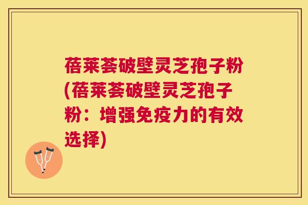 蓓莱荟破壁灵芝孢子粉(蓓莱荟破壁灵芝孢子粉：增强免疫力的有效选择)
