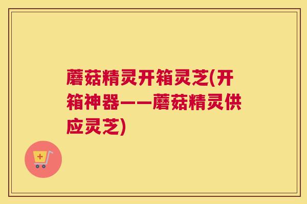 蘑菇精灵开箱灵芝(开箱神器——蘑菇精灵供应灵芝)