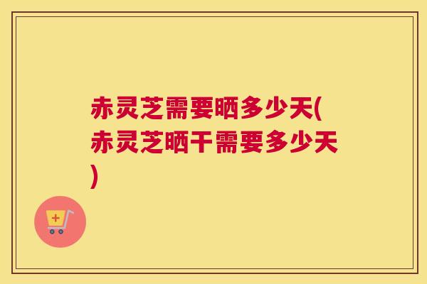 赤灵芝需要晒多少天(赤灵芝晒干需要多少天)
