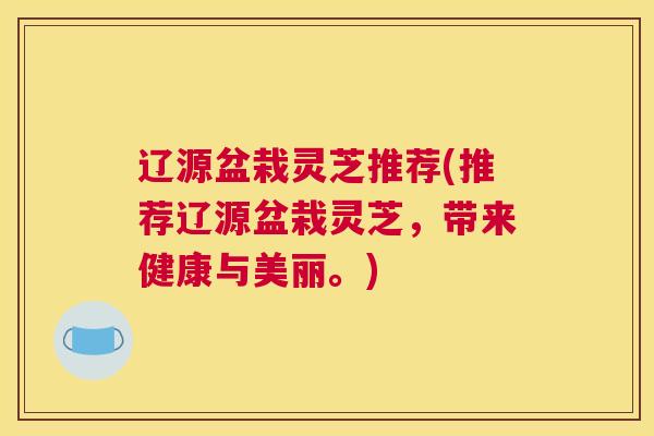 辽源盆栽灵芝推荐(推荐辽源盆栽灵芝,带来健康与美丽。) 辽源盆栽灵芝推荐(推荐辽源盆栽灵芝,带来健康与美丽。)