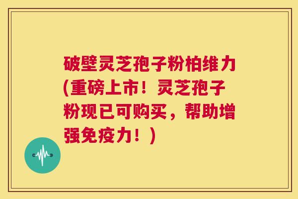 破壁灵芝孢子粉柏维力(重磅上市！灵芝孢子粉现已可购买，帮助增强免疫力！)