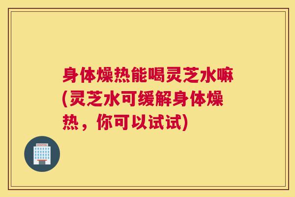 身体燥热能喝灵芝水嘛(灵芝水可缓解身体燥热，你可以试试)