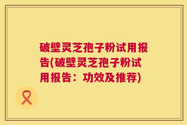破壁灵芝孢子粉试用报告(破壁灵芝孢子粉试用报告：功效及推荐)