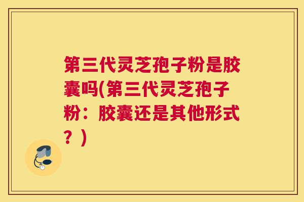 第三代灵芝孢子粉是胶囊吗(第三代灵芝孢子粉：胶囊还是其他形式？)