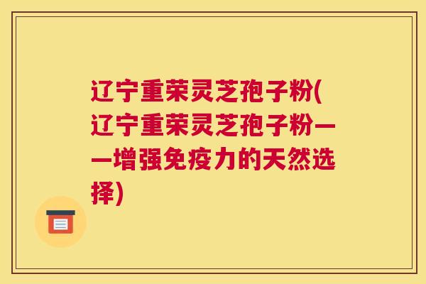 辽宁重荣灵芝孢子粉(辽宁重荣灵芝孢子粉——增强免疫力的天然选择)