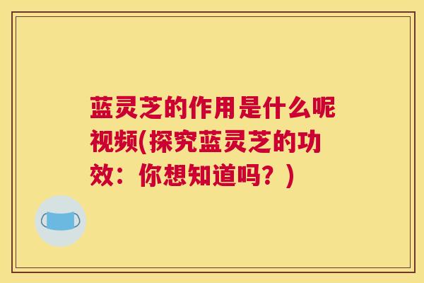 蓝灵芝的作用是什么呢视频(探究蓝灵芝的功效：你想知道吗？)
