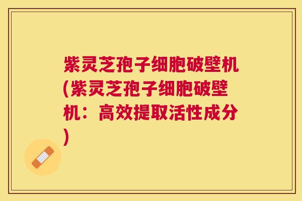 紫灵芝孢子细胞破壁机(紫灵芝孢子细胞破壁机：高效提取活性成分)