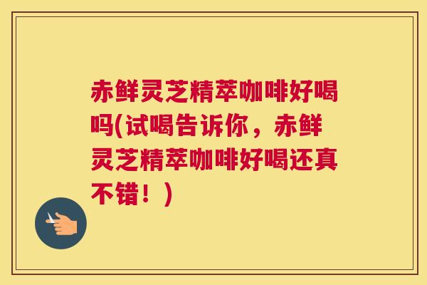 赤鲜灵芝精萃咖啡好喝吗(试喝告诉你，赤鲜灵芝精萃咖啡好喝还真不错！)