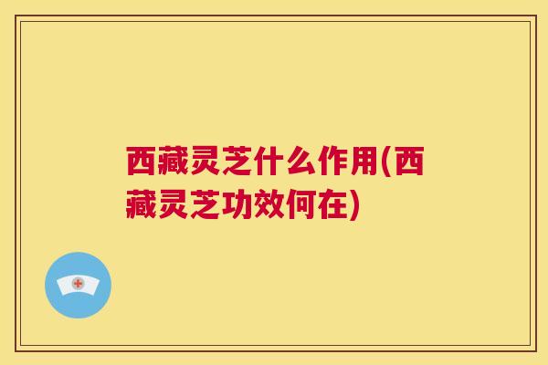 西藏灵芝什么作用(西藏灵芝功效何在)