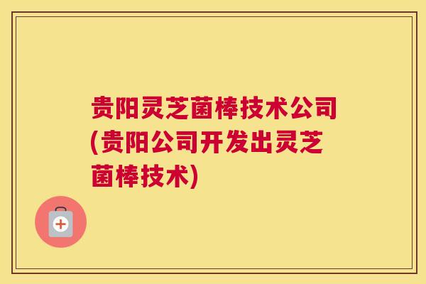 贵阳灵芝菌棒技术公司(贵阳公司开发出灵芝菌棒技术)