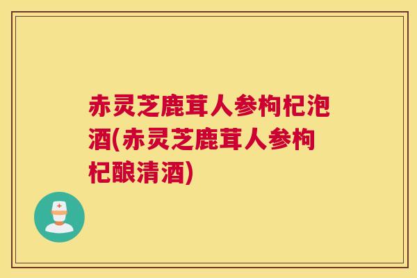 赤灵芝鹿茸人参枸杞泡酒(赤灵芝鹿茸人参枸杞酿清酒)