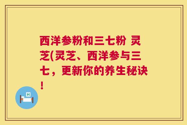 西洋参粉和三七粉 灵芝(灵芝、西洋参与三七，更新你的养生秘诀！