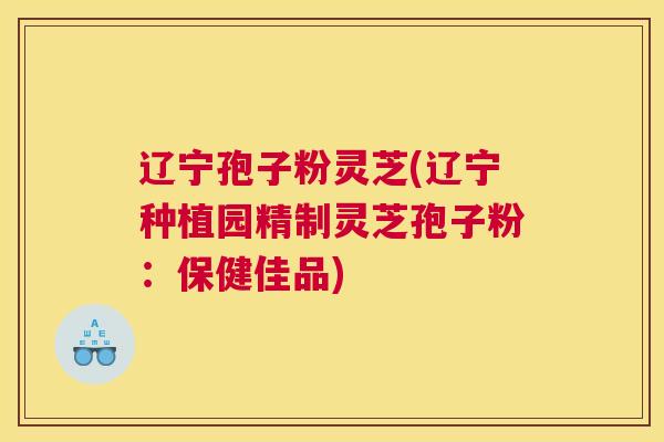 辽宁孢子粉灵芝(辽宁种植园精制灵芝孢子粉：保健佳品)