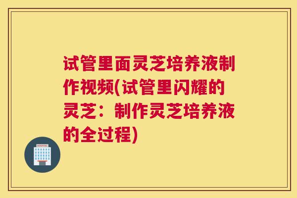 试管里面灵芝培养液制作视频(试管里闪耀的灵芝：制作灵芝培养液的全过程)