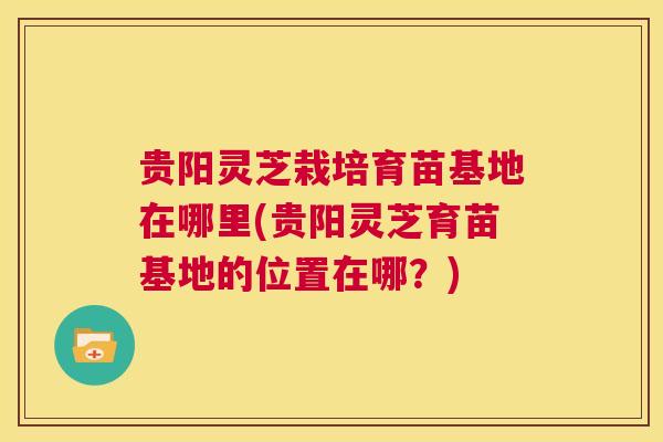 贵阳灵芝栽培育苗基地在哪里(贵阳灵芝育苗基地的位置在哪？)