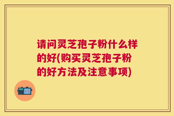 请问灵芝孢子粉什么样的好(购买灵芝孢子粉的好方法及注意事项)